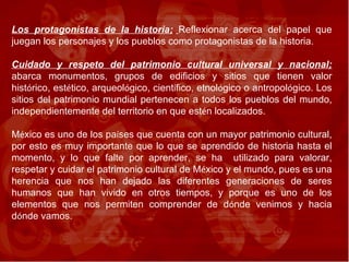 Los protagonistas de la historia;   Reflexionar acerca del papel que juegan los personajes y los pueblos como protagonistas de la historia. Cuidado y respeto del patrimonio cultural universal y nacional;  abarca monumentos, grupos de edificios y sitios que tienen valor hist ó rico, est é tico, arqueol ó gico, cient í fico, etnol ó gico o antropol ó gico. Los sitios del patrimonio mundial pertenecen a todos los pueblos del mundo, independientemente del territorio en que est é n localizados.  M é xico es uno de los pa í ses que cuenta con un mayor patrimonio cultural, por esto es muy importante que lo que se aprendido de historia hasta el momento, y lo que falte por aprender, se ha  utilizado para valorar, respetar y cuidar el patrimonio cultural de M é xico y el mundo, pues es una herencia que nos han dejado las diferentes generaciones de seres humanos que han vivido en otros tiempos, y porque es uno de los elementos que nos permiten comprender de d ó nde venimos y hacia d ó nde vamos. 