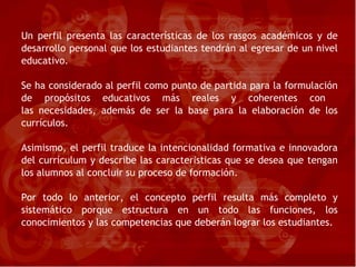 Un perfil presenta las características de los rasgos académicos y de desarrollo personal que los estudiantes tendrán al egresar de un nivel educativo. Se ha considerado al perfil como punto de partida para la formulación de propósitos educativos más reales y coherentes con  las necesidades, además de ser la base para la elaboración de los currículos. Asimismo, el perfil traduce la intencionalidad formativa e innovadora del currículum y describe las caracter í sticas que se desea que tengan los alumnos al concluir su proceso de formación. Por todo lo anterior, el concepto perfil resulta más completo y sistemático porque estructura en un todo las funciones, los conocimientos y las competencias que deberán lograr los estudiantes. 