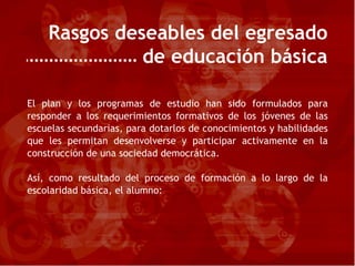 Rasgos deseables del egresado de educación básica El plan y los programas de estudio han sido formulados para responder a los requerimientos formativos de los jóvenes de las escuelas secundarias, para dotarlos de conocimientos y habilidades que les permitan desenvolverse y participar activamente en la construcción de una sociedad democrática. Así, como resultado del proceso de formación a lo largo de la escolaridad básica, el alumno: 