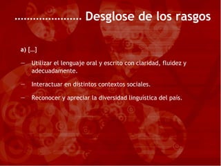 Desglose de los rasgos a)  […] Utilizar el lenguaje oral y escrito con claridad, fluidez y adecuadamente. Interactuar en distintos contextos sociales. Reconocer y apreciar la diversidad linguística del país. 
