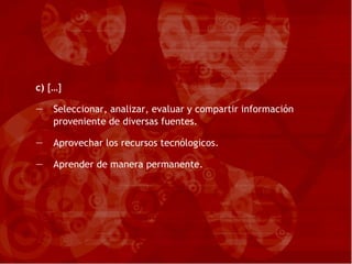 c)  […] Seleccionar, analizar, evaluar y compartir información proveniente de diversas fuentes. Aprovechar los recursos tecnólogicos. Aprender de manera permanente. 