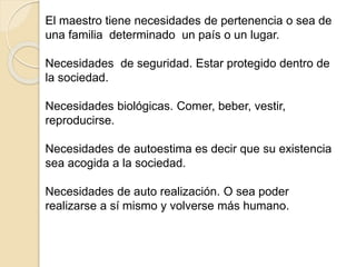 El maestro tiene necesidades de pertenencia o sea de
una familia determinado un país o un lugar.
Necesidades de seguridad. Estar protegido dentro de
la sociedad.
Necesidades biológicas. Comer, beber, vestir,
reproducirse.
Necesidades de autoestima es decir que su existencia
sea acogida a la sociedad.
Necesidades de auto realización. O sea poder
realizarse a sí mismo y volverse más humano.
 