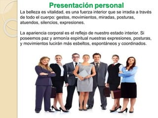 Presentación personal
La belleza es vitalidad, es una fuerza interior que se irradia a través
de todo el cuerpo: gestos, movimientos, miradas, posturas,
atuendos, silencios, expresiones.
La apariencia corporal es el reflejo de nuestro estado interior. Si
poseemos paz y armonía espiritual nuestras expresiones, posturas,
y movimientos lucirán más esbeltos, espontáneos y coordinados.
 
