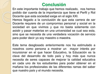Conclusión
En este importante trabajo nos damos cuenta de la
importancia de que el docente tengan un Perfil y sepa
cumplir con su rol en las aulas para poder convertirse en el
docente del siglo XXI que esta sociedad exige.
La carrera Docente requiere de un compromiso personal y
social en la sociedad en que vivimos; no basta solamente
con asistir y pasar materias en una universidad sea cual sea
esta, sino que se necesita de una verdadera vocación de
servicio para poder decir yo soy maestro o maestra.
Este tema muestra que la Educación es la clave del
desarrollo de todo país y hoy más que nunca necesita de
docentes comprometidos, responsables, creativos,
competentes, promotores de valores; que con su vocación de
servicio sean capaces de mejorar la calidad educativa en
cada uno de los estudiantes para poder obtener en el
mañana los profesionales de calidad que la sociedad
merece.
 