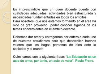 Es imprescindible que un buen docente cuente con
cualidades adecuadas, actividades bien estructurada y
necesidades fundamentadas en todos los ámbitos.
Debemos dar amor y entregarnos por entero a cada uno
de nuestros estudiantes para que desarrollen buenos
valores que permitan su desarrollo integral.
Culmino con la siguiente frase: “La Educación debe
tender hacia el desarrollo de la personalidad integral ser
ser”, Jean Piaget.
 