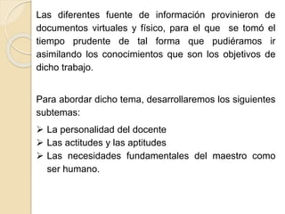 Las diferentes fuente de información provinieron de
documentos virtuales y físico, para el que se tomó el
tiempo prudente de tal forma que se pudieran ir
asimilando los conocimientos que son los objetivos de
dicho trabajo.
Para abordar dicho tema, desarrollaremos los siguientes
subtemas:
 La personalidad del docente
 Las actitudes y las aptitudes
 Las necesidades fundamentales del maestro como
ser humano.
 