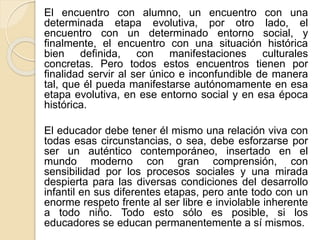 El encuentro con alumno, un encuentro con una
determinada etapa evolutiva, por otro lado, el
encuentro con un determinado entorno social, y
finalmente, el encuentro con una situación histórica
bien definida, con manifestaciones culturales
concretas. Pero todos estos encuentros tienen por
finalidad servir al ser único e inconfundible de manera
tal, que él pueda manifestarse autónomamente en esa
etapa evolutiva, en ese entorno social y en esa época
histórica.
El educador debe tener él mismo una relación viva con
todas esas circunstancias, o sea, debe esforzarse por
ser un auténtico contemporáneo, insertado en el
mundo moderno con gran comprensión, con
sensibilidad por los procesos sociales y una mirada
despierta para las diversas condiciones del desarrollo
infantil en sus diferentes etapas, pero ante todo con un
enorme respeto frente al ser libre e inviolable inherente
a todo niño. Todo esto sólo es posible, si los
educadores se educan permanentemente a sí mismos.
 