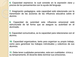 6. Capacidad expresiva: la cual consiste en la expresión clara y
precisa de los pensamientos con la ayuda del lenguaje.
7. Imaginación pedagógica, esta capacidad está relacionada con la
transmisión de las acciones de las influencia educativa sobre el
alumno.
8. Capacidad de autoridad esta influencia emocional está
estructurada de tal forma que se asegure su autoridad en el
alumnado.
9. Capacidad comunicativa, es la capacidad para relacionarse con el
alumno.
10. Capacidad organizadora, tanto para organizar su propio trabajo,
como para garantizar los trabajos individuales y colectivos de sus
alumnos.
11. Debe tener cualidades personales, esta son cualidades cívica y
su temperamento, El docente debe dominar sus emociones.
 