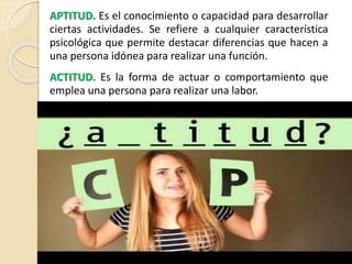 APTITUD. Es el conocimiento o capacidad para desarrollar
ciertas actividades. Se refiere a cualquier característica
psicológica que permite destacar diferencias que hacen a
una persona idónea para realizar una función.
ACTITUD. Es la forma de actuar o comportamiento que
emplea una persona para realizar una labor.
 