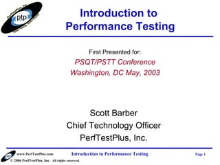 Introduction to
                                    Performance Testing

                                                 First Presented for:
                                        PSQT/PSTT Conference
                                       Washington, DC May, 2003




                                           Scott Barber
                                     Chief Technology Officer
                                        PerfTestPlus, Inc.
    www.PerfTestPlus.com                Introduction to Performance Testing   Page 1
© 2006 PerfTestPlus, Inc. All rights reserved.
 