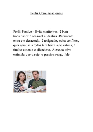 Perfis Comunicacionais
Perfil Passivo - Evita confrontos, é bom
trabalhador é sensível e idealiza. Raramente
entra em desacordo, é resignado, evita conflitos,
quer agradar a todos tem baixa auto estima, é
tímido ausente e silencioso. A escuta ativa
estimula que o sujeito passivo reaga, fale.
 