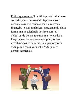 Perfil Agressivo – O Perfil Agressivo destina-se
ao participante ou assistido (aposentados e
pensionistas) que conhece mais o mercado
financeiro e suas dinâmicas, apresentando dessa
forma, maior tolerância ao risco com os
objetivos de buscar retornos mais elevados a
longo prazo. Neste caso a composição dos
investimentos se dará em, uma proporção de
45% para a renda variável e 55% para os
demais segmentos.
 