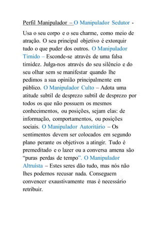 Perfil Manipulador – O Manipulador Sedutor -
Usa o seu corpo e o seu charme, como meio de
atração. O seu principal objetivo é extorquir
tudo o que puder dos outros. O Manipulador
Timido – Esconde-se através de uma falsa
timidez. Julga-nos através do seu silêncio e do
seu olhar sem se manifestar quando lhe
pedimos a sua opinião principalmente em
público. O Manipulador Culto – Adota uma
atitude subtil de desprezo subtil de desprezo por
todos os que não possuem os mesmos
conhecimentos, ou posições, sejam elas: de
informação, comportamentos, ou posições
sociais. O Manipulador Autoritário – Os
sentimentos devem ser colocados em segundo
plano perante os objetivos a atingir. Tudo é
premeditado e o lazer ou a conversa amena são
“puras perdas de tempo”. O Manipulador
Altruísta – Estes seres dão tudo, mas nós não
lhes podemos recusar nada. Conseguem
convencer exaustivamente mas é necessário
retribuir.
 