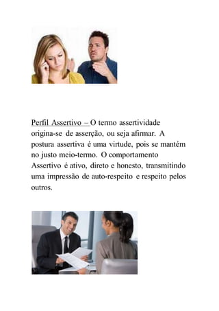 Perfil Assertivo – O termo assertividade
origina-se de asserção, ou seja afirmar. A
postura assertiva é uma virtude, pois se mantém
no justo meio-termo. O comportamento
Assertivo é ativo, direto e honesto, transmitindo
uma impressão de auto-respeito e respeito pelos
outros.
 