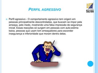 PERFIL AGRESSIVO
 Perfil agressivo - O comportamento agressivo tem origem em
pessoas principalmente descontroladas, que buscam se impor pela
ameaça, pelo medo, mostrando uma falsa impressão de segurança
inicial. Essas reacções só surgem em pessoas com auto-estima
baixa, pessoas que usam tom ameaçadores para esconder
insegurança e inferioridade que moram dentro delas.
 