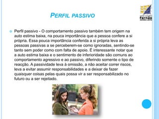 PERFIL PASSIVO
 Perfil passivo - O comportamento passivo também tem origem na
auto estima baixa, na pouca importância que a pessoa confere a si
própria. Essa pouca importância conferida a si própria leva as
pessoas passivas a se perceberem-se como ignoradas, sentindo-se
tanto sem poder como com falta de apoio. É interessante notar que
a auto estima baixa e o sentimento de inferioridade são comuns ao
comportamento agressivo e ao passivo, diferindo somente o tipo de
reacção. A passividade leva à omissão, a não aceitar correr riscos,
leva a evitar assumir responsabilidades e a deixar de fazer
quaisquer coisas pelas quais possa vir a ser responsabilizado no
futuro ou a ser rejeitado.
 