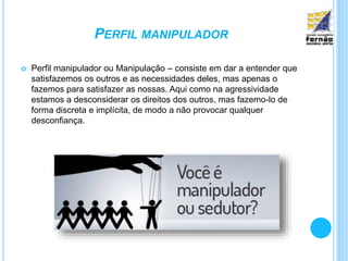 PERFIL MANIPULADOR
 Perfil manipulador ou Manipulação – consiste em dar a entender que
satisfazemos os outros e as necessidades deles, mas apenas o
fazemos para satisfazer as nossas. Aqui como na agressividade
estamos a desconsiderar os direitos dos outros, mas fazemo-lo de
forma discreta e implícita, de modo a não provocar qualquer
desconfiança.
 