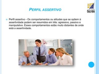 PERFIL ASSERTIVO
 Perfil assertivo - Os comportamentos ou atitudes que se opõem à
assertividade podem ser resumidos em três: agressivo, passivo e
manipulativo. Esses comportamentos estão muito distantes de onde
está a assertividade.
 