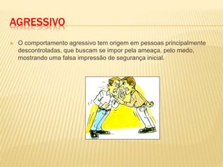 AGRESSIVO
 O comportamento agressivo tem origem em pessoas principalmente
descontroladas, que buscam se impor pela ameaça, pelo medo,
mostrando uma falsa impressão de segurança inicial.
 