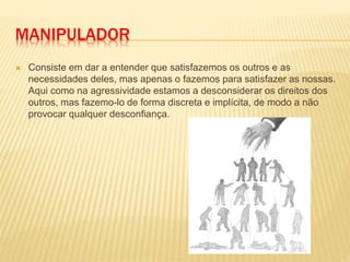 MANIPULADOR
 Consiste em dar a entender que satisfazemos os outros e as
necessidades deles, mas apenas o fazemos para satisfazer as nossas.
Aqui como na agressividade estamos a desconsiderar os direitos dos
outros, mas fazemo-lo de forma discreta e implícita, de modo a não
provocar qualquer desconfiança.
 