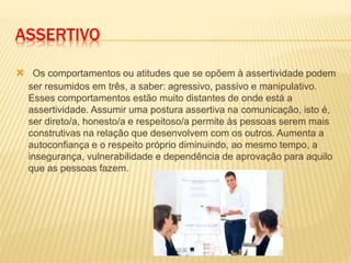 ASSERTIVO
 Os comportamentos ou atitudes que se opõem à assertividade podem
ser resumidos em três, a saber: agressivo, passivo e manipulativo.
Esses comportamentos estão muito distantes de onde está a
assertividade. Assumir uma postura assertiva na comunicação, isto é,
ser direto/a, honesto/a e respeitoso/a permite às pessoas serem mais
construtivas na relação que desenvolvem com os outros. Aumenta a
autoconfiança e o respeito próprio diminuindo, ao mesmo tempo, a
insegurança, vulnerabilidade e dependência de aprovação para aquilo
que as pessoas fazem.
 
