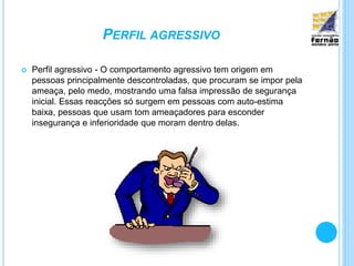PERFIL AGRESSIVO
 Perfil agressivo - O comportamento agressivo tem origem em
pessoas principalmente descontroladas, que procuram se impor pela
ameaça, pelo medo, mostrando uma falsa impressão de segurança
inicial. Essas reacções só surgem em pessoas com auto-estima
baixa, pessoas que usam tom ameaçadores para esconder
insegurança e inferioridade que moram dentro delas.
 