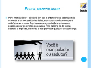 PERFIL MANIPULADOR
 Perfil manipulador – consiste em dar a entender que satisfazemos
os outros e as necessidades deles, mas apenas o fazemos para
satisfazer as nossas. Aqui como na agressividade estamos a
desconsiderar os direitos dos outros, mas fazemo-lo de forma
discreta e implícita, de modo a não provocar qualquer desconfiança.
 