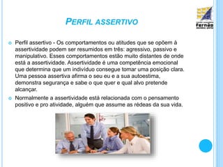 PERFIL ASSERTIVO
 Perfil assertivo - Os comportamentos ou atitudes que se opõem à
assertividade podem ser resumidos em três: agressivo, passivo e
manipulativo. Esses comportamentos estão muito distantes de onde
está a assertividade. Assertividade é uma competência emocional
que determina que um indivíduo consegue tomar uma posição clara.
Uma pessoa assertiva afirma o seu eu e a sua autoestima,
demonstra segurança e sabe o que quer e qual alvo pretende
alcançar.
 Normalmente a assertividade está relacionada com o pensamento
positivo e pro atividade, alguém que assume as rédeas da sua vida.
 