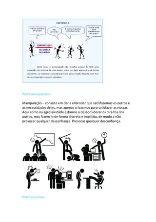 Perfil manipulador:
Manipulação – consiste em dar a entender que satisfazemos os outros e
as necessidades deles, mas apenas o fazemos para satisfazer as nossas.
Aqui como na agressividade estamos a desconsiderar os direitos dos
outros, mas fazem lo de forma discreta e implícita, de modo a não
provocar qualquer desconfiança. Provocar qualquer desconfiança.
Perfil assertivo:
 