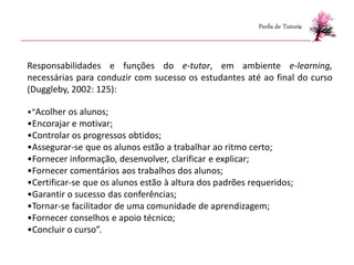 Perfis de Tutoria



Responsabilidades e funções do e-tutor, em ambiente e-learning,
necessárias para conduzir com sucesso os estudantes até ao final do curso
(Duggleby, 2002: 125):

•“Acolher os alunos;
•Encorajar e motivar;
•Controlar os progressos obtidos;
•Assegurar-se que os alunos estão a trabalhar ao ritmo certo;
•Fornecer informação, desenvolver, clarificar e explicar;
•Fornecer comentários aos trabalhos dos alunos;
•Certificar-se que os alunos estão à altura dos padrões requeridos;
•Garantir o sucesso das conferências;
•Tornar-se facilitador de uma comunidade de aprendizagem;
•Fornecer conselhos e apoio técnico;
•Concluir o curso”.
 