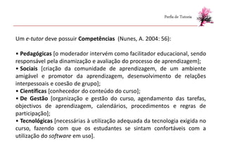 Perfis de Tutoria



Um e-tutor deve possuir Competências (Nunes, A. 2004: 56):

• Pedagógicas [o moderador intervém como facilitador educacional, sendo
responsável pela dinamização e avaliação do processo de aprendizagem];
• Sociais [criação da comunidade de aprendizagem, de um ambiente
amigável e promotor da aprendizagem, desenvolvimento de relações
interpessoais e coesão de grupo];
• Científicas [conhecedor do conteúdo do curso];
• De Gestão [organização e gestão do curso, agendamento das tarefas,
objectivos de aprendizagem, calendários, procedimentos e regras de
participação];
• Tecnológicas [necessárias à utilização adequada da tecnologia exigida no
curso, fazendo com que os estudantes se sintam confortáveis com a
utilização do software em uso].
 