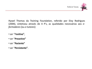 Perfis de Tutoria




Hywel Thomas da Training Foundation, referido por Eloy Rodrigues
(2004), sintetizou através de 4 P’s, as qualidades necessárias aos e-
formadores [ou e-tutores]:

• ser “Positivo”,
• ser “Proactivo”
• ser “Paciente”
• ser “Persistente”.
 