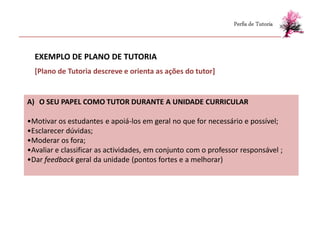 Perfis de Tutoria



  EXEMPLO DE PLANO DE TUTORIA
  [Plano de Tutoria descreve e orienta as ações do tutor]


A) O SEU PAPEL COMO TUTOR DURANTE A UNIDADE CURRICULAR

•Motivar os estudantes e apoiá-los em geral no que for necessário e possível;
•Esclarecer dúvidas;
•Moderar os fora;
•Avaliar e classificar as actividades, em conjunto com o professor responsável ;
•Dar feedback geral da unidade (pontos fortes e a melhorar)
 
