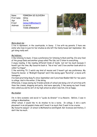 Name          FERREIRA DE OLIVEIRA
First name    Céline
Age           I’m 16.
E mail        Celine.f11@hotmail.fr
Address       La serraz
              73190 APREMONT




More about me :
I live in Apremont, in the countryside, in Savoy. I live with my parents. I have one
sister who lives in Lyon for her studies so she left the family house last September. We
get along really well.

My hobbies :
I like listening to music. I have a preference for listening to Rock and Pop. I’m very fond
of the group Oasis and another group called The Cab, but I listen to everything.
I enjoy reading. I like reading different kinds of books but not too much because I
haven’t got the time. My favourite book is “No et moi” and I love another book which is
called “La Vague”.
I like watching TV. I watch any kind of movies and I haven’t got any preference. My
favourite movies is “Midnight Express” and I like seeing again “Eurotrip”, a movie with
teenagers.
I’ve been practising Kung Fu since September and I practised Basket-Ball for two years
in college. And in the winter, I like skiing.
Otherwise, I enjoy seeing my friends outside of school and doing a lot of activities with
them like cinema, shopping and party. And more specially, I like seeing my best friend.
He’s called Lou and he isn’t at my high school so when I see him, I’m so happy.

My studies:

I’m in 1ère economic and social in “Lycée du Granier” in La Ravoire. Before, I was in
college in Montmélian.
After school, I would like to do studies to be a nurse. In college, I did a work
placement in an old people’s home and I loved it so much that I want to be a nurse.
My favourite subject at school is Mathematics and English. But Sciences and History, I
don’t like too much.
 