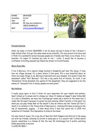 NAME:         GRANIER
Surname:      Victor
Age:          16
Address:      55, Rue de la Ganterie
              38530 BARRAUX
Mail:         victor.granier@orange.fr




Personal Details:

Hello, my name is Victor GRANIER, I’ am 16 years old and I study at the « Granier »
High School (Yes, I’ve got the same name as my school!!),; I’m very proud to be here and
I think it’s a wonderful school because people are friendly and there is no stress. I'm a
boarder: it’s super! It teaches you how to live ! Later, I would like to become a
craftsman in building engineering indeed my dream is to build houses.

More About Me:

I live in Barraux, it’s a typical village located in Dauphiné just near the Savoy. I truly
love my village because it’s a place where I feel good. It’s a very beautiful place so
there are many things to do. Barraux’s habitants are very likeable. You mustn’t miss the
monument called “Fort Barraux”: It’s like a big castle full of history. In truth, I am
“Grenoblois” (from Grenoble the capital of the Dauphiné), they are supposed to be the
enemy of “Savoyard” but in Savoy, people are well great !

My Hobbies:

I really enjoy sport in fact I think it’s very important for your health and welfare.
Sport allows us to amuse and to change our ideas. It makes us happy!! I play Volley Ball
in a club in Chambéry; we have two trainings per week and a match at the week end. I
really like this sport because it’s great fun and relaxing. What I prefer in this sport it’s
when you can play Volley Ball on the beach! I also do others one like Tennis (In fact I
teach it to children in the Tennis Club of Barraux) or, climbing (I’m keen on being on the
top of mountains!), jogging ... I have skied since I was four years old, I LOVE this
sensation of freedom, this impression to slide on the snow!

I’m also fond of music; I’m a big fan of Red Hot Chilli Peppers and Patrice! I like going
out with my friends, listening to artists in some pub or in a concert hall. I often watch
movies, sometimes in a Cinema (I like the new 3D technology) but I prefer watching
DVDs peacefully in my bed.
I LOVE MY BED !!
 