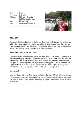 Name:         Grau
First name:   Gabrielle
Address:      327 route de barby
              73190 challes les eaux
Age:          15 years old
Mail:         hepicantus@hotmail.fr




Who I am?

My name is Gabrielle, I’ve lived in Challes Les Eaux since 2007. I’ve got one brother who
is 13. I don’t have any pets. My father is a soldier so we traveled around the world and I
lived in Guyana and in New Caledonia. I’m originally Spanish and I go to Spain all my
holidays. I’m smiling, I’m not exactly shy but a little reserved.

My hobbies… What I like and Dislike…

I’m fond of music. I’ve played the guitar for four years, I like singing ! I go to a lot of
concerts and singing contests. I listen to a bit of all… Blues, Jazz, Folk and Rock. I’m
not specially a fan of rap or techno music. I do theatre and hip hop in a conservatory . I
like sport so I do boxing and I like to go to the swimming pool. I love the cinema!! I’m a
big fan of the lord of the rings, and I like “Very Bad Trip”. I prefer funny movies. I
like the rain, to eat and to party. I dislike school, snow and vegetables.

And later…?

Later, my dream will be working in an artistic job… But it’s a difficult job … so perhaps,
I’ll be a private detective… I don’t know. After my baccalaureate I’d like to take a year
off to go to travel… I particularly wish to go to England, my dream is to live in London
or in Ireland.
 