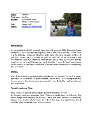 Name:       Grimaud
First name: Marlène
Address:    76 route de verel
            73230 St Alban Leysse
Age:        16 years old
E-mail:     marlene_002@hotmail.fr




About myself:

My name is Marlène I’m 16 years old. I was born on 2 November 1994. I’m smiling, happy
and sporty. I live in a house with my parents, but before living in a house I lived 4 years
in a flat at Barby. I have got 2 brothers and 1 sister. My sister has got 3 children : 2
girls and 1 boy and my first brother has got 1 girl and 1 boy. For me the family is very
important and I see my brother and sister at least once a week. My favourite dish it’s
the pizza. For me school it’s important but I don’t like it much. I study Economics and
Social Sciences. After school I would like to work with children because I love spending
time with them.

Hobbies:

What I particularly enjoy doing is playing basketball; it’s a passion for me. I’ve played
basketball for 9 years and the every weekend I have a match. I like seeing my friends
too and going to the cinema, doing shopping with them. I also like reading books, and
watching movies.

Favourite music and films:

I like listening to all kinds of music but I don’t like RAP and Rock’n roll.
My favourite movie is « Valentines Day ». This movie speaks about the Valentines Day
and all things which happened on this day. I enjoy this movie because it is funny and
because there are lots of stars in it. But if I like this movie that doesn’t mean that I
don’t like other movies like comic, and scary movies.
 