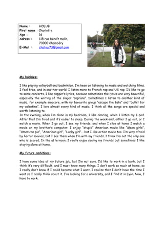 Name :       HOLUB
First name : Charlotte
Age :        16
Adress :     115 rue benoît molin,
             73000 Chambéry
E-Mail :     chatou.73@gmail.com




My hobbies:

I like playing volleyball and badminton. I’m keen on listening to music and watching films.
I feel free, and in another world. I listen more to French rap and US rap. I’d like to go
to some concerts. I like rapper’s lyrics, because sometimes the lyrics are very beautiful,
especially the writing of the singer “soprano”. Sometimes I listen to another kind of
music, for example emocore, with my favourite group “escape the fate” and “bullet for
my valentine”. I love almost every kind of music. I think all the songs are special and
worth listening to.
In the evening, when I’m alone in my bedroom, I like dancing, when I listen my I-pod.
After that I’m tired and it’s easier to sleep. During the week-end, either I go out, or I
watch a movie. When I go out, I see my friends, and when I stay at home I watch a
movie on my brother’s computer. I enjoy “stupid” American movie like “Mean girls”,
“American pie”, “American girl”, “Lucky girl”... but I like action movie too. I’m very afraid
by horror movies, but I see them when I’m with my friends. I think I’m not the only one
who is scared. In the afternoon, I really enjoy seeing my friends but sometimes I like
staying alone at home.

My future ambitions:

I have some idea of my future job, but I’m not sure. I’d like to work in a bank, but I
think it’s very difficult, and I must know many things. I don’t work so much at home, so
I really don’t know if I could become what I want. I realize that I don’t have the time I
want so I really think about it. I’ve looking for a university, and I find it in Lyon. Now, I
have to work.
 