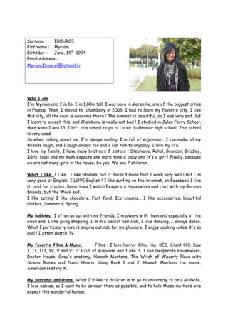 Surname :   IBOUROI
Firstname : Myriam
Birhtday :  June, 14th 1994
Email Address :
Myriam.Ibouroi@hotmail.fr




Who I am.
I'm Myriam and I'm 16. I'm 1,80m tall. I was born in Marseille, one of the biggest cities
in France. Then, I moved to Chambéry in 2006. I had to leave my favorite city, I like
this city, all the year is awesome there ! The summer is beautiful, so I was very sad. But
I learn to accept this, and Chambery is really not bad ! I studied in Jules Ferry School,
then when I was 15, I left this school to go to Lycée du Granier high school. This school
is very good.
So when talking about me, I'm always smiling, I'm full of enjoyment, I can make all my
friends laugh, and I laugh always too and I can talk to anybody. I love my life.
I love my family, I have many brothers & sisters ! Stephanie, Rahal, Brandon, Bradley,
Idris, Naël and my mum expects one more time a baby and it's a girl ! Finally, because
we are not many girls in the house. So yes, We are 7 children.

What I like. I Like : I like Studies, but it doesn't mean that I work very well ! But I'm
very good at English, I LOVE English ! I like surfing on the internet, on Facebook I like
it , and for studies. Sometimes I watch Desperate Housewives and chat with my German
friends, but the Week end.
I like eating! I like chocolate, Fast food, Ice creams... I like accessories, beautiful
clothes, Summer & Spring.

My hobbies. I often go out with my friends, I'm always with them and especially at the
week end. I like going shopping. I'm in a basket ball club, I love dancing, I always dance.
What I particularly love is singing outside for my pleasure. I enjoy cooking cakes it's so
cool ! I often Watch Tv.

My favorite films & Music.          Films : I love horror films like, REC, Silent Hill, Saw
I, II, III, IV, V and VI it's full of suspense and I like it. I like Desperate Housewives,
Doctor House, Grey's anatomy, Hannah Montana, The Witch of Waverly Place with
Selena Gomez and David Henrie, Camp Rock 1 and 2, Hannah Montana the movie,
American History X..

My personal ambitions. What I'd like to do later is to go to university to be a Midwife.
I love babies, so I want to be as near them as possible, and to help these mothers who
expect this wonderful human..
 