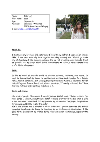 Name:        Inderchit
First name:  Jade
Age:         16 years old
Address:     Immeuble l’Armeinaz
             73250Saint Pierre d’Albigny
E-mail: JaDe___x3@hotmail.fr




About me:

I don’t have any brothers and sisters and I live with my mother. I was born on 12 may,
1994. I love pets, especially little dogs because they are very nice. When I go to the
city of Chambery, I like shopping, going on the ice rink or calling on my friends. It will
be good if I left my village to live closer to Chambery. At school, I hate Sciences and I
prefer Modern languages.

Trips:

I’d like to travel all over the world: to discover cultures, traditions, new people… It
must be fascinating ! My favourite destinations are New-York, London, Paris Dublin,
Roma, Madrid, Barcelona… But I was just going in Paris and Madrid. I would like to visit
United Kingdom, Greece, Brazil and a lot of countries. It’s really a dream ! But I have
the time to travel and I continue to believe in it.

Music and cinema:

Like a lot of people, I love music. I haven’t just one kind of music, I listen to: Rock, Pop,
R’nB, Dance … In fact, everything ! I listen to music everyday in the bus when I go to
school and when I come back. It’s my pastime, my distraction. I’ve played the piano for
three years and I’d like to play the guitar.
But I love cinema too. I watched a lot of films and I prefer comedies and musical
comedies like Grease. My favourite television series is Desperate Housewives. I like
going to the cinema with my friends during the weed-end or the holidays, especially the
evening.
 