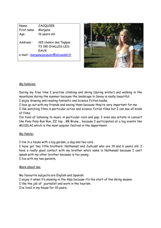 Name          JACQUIER
First name    Morgane
Age           16 years old

Address :     165 chemin des Teppes
              73 190 CHALLES-LES-
              EAUX
e-mail : morganejacquier@aliceadsl.fr




My hobbies:

During my free time I practise climbing and skiing (during winter) and walking in the
mountains during the summer because the landscape in Savoy is really beautiful.
I enjoy drawing and reading fantastic and science fiction books.
I love go out with my friends and seeing them because they’re very important for me
I like watching films in particular action and science fiction films but I can see all kinds
of films.
I’m fond of listening to music in particular rock and pop. I even see artists in concert
like Pony Pony Run Run, ZZ top , BB Brune... because I participated at a big events like
MUSILAC which is the most popular festival in the department.

My family:

I live in a house with a big garden, a dog and two cats.
I have got two little brothers: Nathanaël and Judicaël who are 14 and 6 years old. I
have a really good contact with my brother who’s name is Nathanaël because I can’t
speak with my other brother because is too young.
I live with my two parents.

More about me:

My favourite subjects are English and Spanish.
I enjoy it when it’s snowing in the Alps because it’s the start of the skiing season.
I like the job of journalist and work in the tourism.
I’ve lived in my house for 10 years.
 