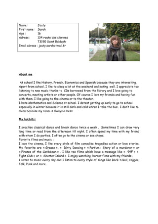 Name :        Jouty
First name : Sarah
Age :         16
Adress :      134 route des clarines
              73190 Saint Baldoph
Email adress : jouty.sarahotmail.fr




About me

 At school I like History, French, Economics and Spanish because they are interesting.
Apart from school, I like to sleep a lot at the weekend and eating well. I appreciate too
listening to new music thanks to CDs borrowed from the library and I love going to
concerts, meeting artists or other people. Of course I love my friends and having fun
with them. I like going to the cinema or to the theater.
I hate Mathematics and Science at school. I detest getting up early to go to school
especially in winter because it is still dark and cold whren I take the bus . I don’t like to
clean because my room is always a mess.

My hobbits:

I practise classical dance and break dance twice a week . Sometimes I can draw very
long time or read from the afternoon till night. I often spend my time with my friend
with whom I do parties. I often go to the cinema or see shows.
Favorite films and music :
I love the cinema, I like every style of film comedies tragedies action or love stories.
My favorite are « Grease », « Dirty Dancing » « Parfum : Story of a murderer » or
« Pirates of the Caribbean » . I like too films which have a message like « 99F » «
Fight Club » or « Shutter Island ». I enjoy watching horror films with my friends .
I listen to music every day and I listen to every style of songs like Rock ‘n Roll, reggae,
Folk, Punk and more .
 