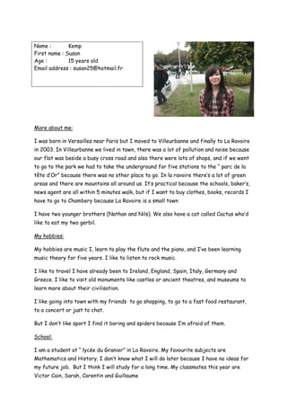 Name :        Kemp
First name : Susan
Age :         15 years old
Email address : susan25@hotmail.fr




More about me:

I was born in Versailles near Paris but I moved to Villeurbanne and finally to La Ravoire
in 2003. In Villeurbanne we lived in town, there was a lot of pollution and noise because
our flat was beside a busy cross road and also there were lots of shops, and if we went
to go to the park we had to take the underground for five stations to the “ parc de la
tête d’Or” because there was no other place to go. In la ravoire there’s a lot of green
areas and there are mountains all around us. It’s practical because the schools, baker’s,
news agent are all within 5 minutes walk, but if I want to buy clothes, books, records I
have to go to Chambery because La Ravoire is a small town

I have two younger brothers (Nathan and Nils). We also have a cat called Cactus who’d
like to eat my two gerbil.

My hobbies:

My hobbies are music I, learn to play the flute and the piano, and I’ve been learning
music theory for five years. I like to listen to rock music.

I like to travel I have already been to Ireland, England, Spain, Italy, Germany and
Greece. I like to visit old monuments like castles or ancient theatres, and museums to
learn more about their civilisation.

I like going into town with my friends to go shopping, to go to a fast food restaurant,
to a concert or just to chat.

But I don’t like sport I find it boring and spiders because I’m afraid of them.

School:

I am a student at “ lycée du Granier” in La Ravoire. My favourite subjects are
Mathematics and History. I don’t know what I will do later because I have no ideas for
my future job. But I think I will study for a long time. My classmates this year are
Victor Cain, Sarah, Corentin and Guillaume
 