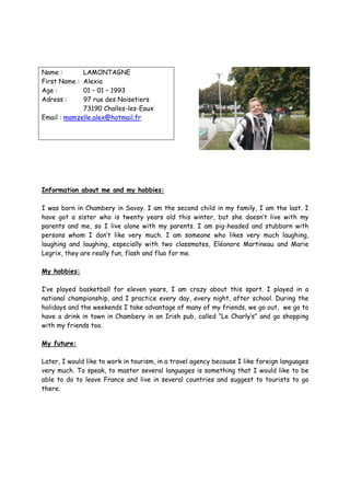 Name :       LAMONTAGNE
First Name : Alexia
Age :        01 – 01 – 1993
Adress :     97 rue des Noisetiers
             73190 Challes-les-Eaux
Email : mamzelle.alex@hotmail.fr




Information about me and my hobbies:

I was born in Chambery in Savoy. I am the second child in my family, I am the last. I
have got a sister who is twenty years old this winter, but she doesn’t live with my
parents and me, so I live alone with my parents. I am pig-headed and stubborn with
persons whom I don’t like very much. I am someone who likes very much laughing,
laughing and laughing, especially with two classmates, Eléonore Martineau and Marie
Legrix, they are really fun, flash and fluo for me.

My hobbies:

I’ve played basketball for eleven years, I am crazy about this sport. I played in a
national championship, and I practice every day, every night, after school. During the
holidays and the weekends I take advantage of many of my friends, we go out, we go to
have a drink in town in Chambery in an Irish pub, called “Le Charly’s” and go shopping
with my friends too.

My future:

Later, I would like to work in tourism, in a travel agency because I like foreign languages
very much. To speak, to master several languages is something that I would like to be
able to do to leave France and live in several countries and suggest to tourists to go
there.
 