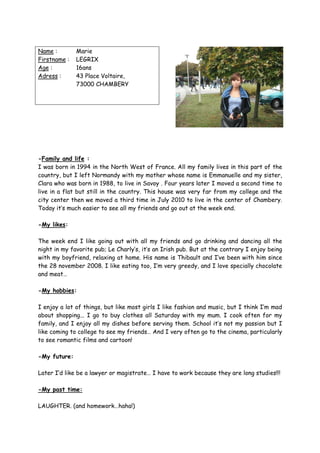 Name :        Marie
Firstname :   LEGRIX
Age :         16ans
Adress :      43 Place Voltaire,
              73000 CHAMBERY




-Family and life :
I was born in 1994 in the North West of France. All my family lives in this part of the
country, but I left Normandy with my mother whose name is Emmanuelle and my sister,
Clara who was born in 1988, to live in Savoy . Four years later I moved a second time to
live in a flat but still in the country. This house was very far from my college and the
city center then we moved a third time in July 2010 to live in the center of Chambery.
Today it’s much easier to see all my friends and go out at the week end.

-My likes:

The week end I like going out with all my friends and go drinking and dancing all the
night in my favorite pub; Le Charly’s, it’s an Irish pub. But at the contrary I enjoy being
with my boyfriend, relaxing at home. His name is Thibault and I’ve been with him since
the 28 november 2008. I like eating too, I’m very greedy, and I love specially chocolate
and meat…

-My hobbies:

I enjoy a lot of things, but like most girls I like fashion and music, but I think I’m mad
about shopping... I go to buy clothes all Saturday with my mum. I cook often for my
family, and I enjoy all my dishes before serving them. School it’s not my passion but I
like coming to college to see my friends… And I very often go to the cinema, particularly
to see romantic films and cartoon!

-My future:

Later I’d like be a lawyer or magistrate… I have to work because they are long studies!!!

-My past time:

LAUGHTER. (and homework…haha!)
 