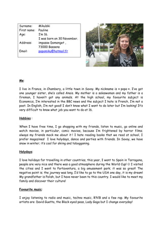 Surname:      Mikulski
First name:   Pauline
Age:          I’m 16.
              I was born on 30 November.
Address:      impasse Domenget ,
              73000 Bassens
Email:        popomiku@hotmail.fr




Me:

I live in France, in Chambery, a little town in Savoy. My nickname is « popo ». I’ve got
one younger sister, she’s called Anais. My mother is a saleswoman and my father is a
fireman, I haven’t got any animals. At the high school, my favourite subject is
Economics, I’m interested in the BBC news and the subject I hate is French, I’m not a
poet. In English, I’m not good! I don’t know what I want to do later but I’m looking! It’s
very difficult to know what job you want to do at 16.

Hobbies :

When I have free time, I go shopping with my friends, listen to music, go online and
watch movies, in particular, comic movies, because I’m frightened by horror films;
always my friends mock me about it ! I hate reading books that we read at school, I
prefer magazines! I love holydays, dance and parties with friends. In Savoy, we have
snow in winter; it’s cool for skiing and tobogganing.

Holydays:

I love holidays for travelling in other countries, this year, I went to Spain in Tarragona,
people are very nice and there was a good atmosphere during the World Cup! ☺ I visited
the cities and I went to Portaventura, a big amusement park; it was so great! The
negative point is; the journey was long. I’d like to go to the USA one day, it is my dream!
My grandfather is Polish, but I have never been to this country. I would like to meet my
family and discover their culture!

Favourite music:

I enjoy listening to radio and music, techno music, R’N’B and a few rap. My favourite
artists are: David Guetta, the Black eyed peas, Lady Gaga but I change everyday!
 