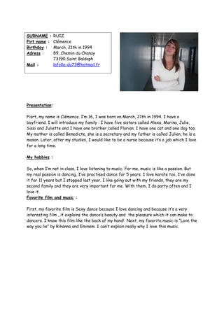 SURNAME :       RUIZ
Firt name :     Clémence
Birthday :      March, 21th in 1994
Adress :        89, Chemin du Chanay
                73190 Saint Baldoph
Mail :          lafolle-du73@hotmail.fr




Presentation:

Fisrt, my name is Clémence. I’m 16, I was born on March, 21th in 1994. I have a
boyfriend. I will introduce my family : I have five sisters called Alexa, Marina, Julie,
Sissi and Juliette and I have one brother called Florian. I have one cat and one dog too.
My mother is called Benedicte, she is a secretary and my father is called Julien, he is a
mason. Later, after my studies, I would like to be a nurse because it’s a job which I love
for a long time.

My hobbies :

So, when I’m not in class, I love listening to music. For me, music is like a passion. But
my real passion is dancing, I’ve practised dance for 5 years. I love karate too, I’ve done
it for 11 years but I stopped last year. I like going out with my friends, they are my
second family and they are very important for me. With them, I do party often and I
love it.
Favorite film and music :

First, my favorite film is Sexy dance because I love dancing and because it’s a very
interesting film , it explains the dance’s beauty and the pleasure which it can make to
dancers. I know this film like the back of my hand! Next, my favorite music is “Love the
way you lie” by Rihanna and Eminem. I can’t explain really why I love this music.
 