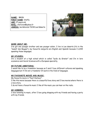 NAME: BRON
FIRST NAME: Steffy
AGE: 17 years old
MAIL: stef.bron@yahoo.fr
ADRESS: les Gérards 73230 Les Déserts




MORE ABOUT ME:
I’ve got one younger brother and one younger sister, I live in Les deserts (it’s in the
“massif des Bauges”), my favourite subjects are English and Spanish because I LOVE
speaking those languages.

MY STUDIES:
I’m a student at a high school which is called “lycée du Granier” and I’m in 1ere
economics and Social Sciences with a European speciality.

MY FUTURE AMBITIONS:
I would like to be a translator because as I said I love different cultures and speaking
languages but if I’m not a translator I’ll work in the field of languages.

MY FAVOURITE MOVIE AND MUSIC:
My favourite movie is “Pearl Harbour”.
I like this movie because there is a beautiful love story and I love movies where there is
a love story.
I do not have a favourite music I like all the music you can hear on the radio.

MY HOBBIES:
I love listening to music, after I love going shopping with my friends and having a party
with my friends.
 