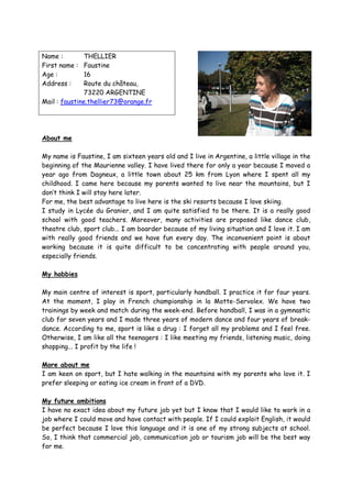 Name :         THELLIER
First name : Faustine
Age :          16
Address :      Route du château,
               73220 ARGENTINE
Mail : faustine.thellier73@orange.fr




About me

My name is Faustine, I am sixteen years old and I live in Argentine, a little village in the
beginning of the Maurienne valley. I have lived there for only a year because I moved a
year ago from Dagneux, a little town about 25 km from Lyon where I spent all my
childhood. I came here because my parents wanted to live near the mountains, but I
don’t think I will stay here later.
For me, the best advantage to live here is the ski resorts because I love skiing.
I study in Lycée du Granier, and I am quite satisfied to be there. It is a really good
school with good teachers. Moreover, many activities are proposed like dance club,
theatre club, sport club... I am boarder because of my living situation and I love it. I am
with really good friends and we have fun every day. The inconvenient point is about
working because it is quite difficult to be concentrating with people around you,
especially friends.

My hobbies

My main centre of interest is sport, particularly handball. I practice it for four years.
At the moment, I play in French championship in la Motte-Servolex. We have two
trainings by week and match during the week-end. Before handball, I was in a gymnastic
club for seven years and I made three years of modern dance and four years of break-
dance. According to me, sport is like a drug : I forget all my problems and I feel free.
Otherwise, I am like all the teenagers : I like meeting my friends, listening music, doing
shopping... I profit by the life !

More about me
I am keen on sport, but I hate walking in the mountains with my parents who love it. I
prefer sleeping or eating ice cream in front of a DVD.

My future ambitions
I have no exact idea about my future job yet but I know that I would like to work in a
job where I could move and have contact with people. If I could exploit English, it would
be perfect because I love this language and it is one of my strong subjects at school.
So, I think that commercial job, communication job or tourism job will be the best way
for me.
 
