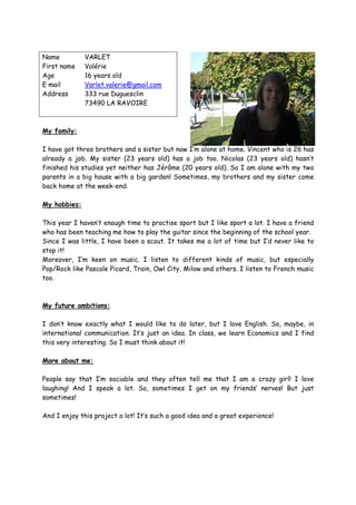 Name          VARLET
First name    Valérie
Age           16 years old
E mail        Varlet.valerie@gmail.com
Address       333 rue Duguesclin
              73490 LA RAVOIRE



My family:

I have got three brothers and a sister but now I’m alone at home. Vincent who is 26 has
already a job. My sister (23 years old) has a job too. Nicolas (23 years old) hasn’t
finished his studies yet neither has Jérôme (20 years old). So I am alone with my two
parents in a big house with a big garden! Sometimes, my brothers and my sister come
back home at the week-end.

My hobbies:

This year I haven’t enough time to practise sport but I like sport a lot. I have a friend
who has been teaching me how to play the guitar since the beginning of the school year.
Since I was little, I have been a scout. It takes me a lot of time but I’d never like to
stop it!
Moreover, I’m keen on music. I listen to different kinds of music, but especially
Pop/Rock like Pascale Picard, Train, Owl City, Milow and others. I listen to French music
too.



My future ambitions:

I don’t know exactly what I would like to do later, but I love English. So, maybe, in
international communication. It’s just an idea. In class, we learn Economics and I find
this very interesting. So I must think about it!

More about me:

People say that I’m sociable and they often tell me that I am a crazy girl! I love
laughing! And I speak a lot. So, sometimes I get on my friends’ nerves! But just
sometimes!

And I enjoy this project a lot! It’s such a good idea and a great experience!
 